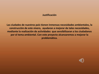 Justificación
Las ciudades de nuestros país tienen inmensas necesidades ambientales, la
construcción de este vivero, ayudaran a mejorar de tales necesidades,
mediante la realización de actividades que sensibilizaran a los ciudadanos
por el tema ambiental. Con este proyecto alcanzaremos a mejorar la
problemática.
 