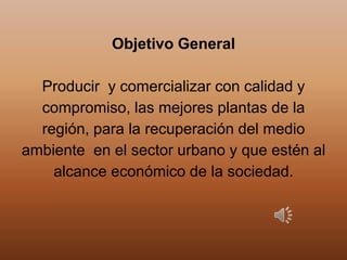 Objetivo General
Producir y comercializar con calidad y
compromiso, las mejores plantas de la
región, para la recuperación del medio
ambiente en el sector urbano y que estén al
alcance económico de la sociedad.
 