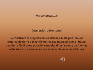 Marco contextual
Descripción del entorno
Se construirá el proyecto en las sabanas de Bogotá, en una
hectárea de tierra o diez mil metros cuadrado, un clima fresco,
una tierra fértil, agua potable, extraídas directamente de fuentes
naturales, y sus vías de acceso estén en buenas condiciones
 