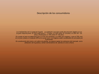 Descripción de los consumidores
Los habiatantes de la ciudad de bogotá La población que hace parte del mercado objetivo es en
su gran mayoría joven. El 25% está entre 0 – 15 años, un 35% entre 16- 35 años, un 25% 36 – 50
años y finalmente un 15% entre 51- 80 años.
En cuanto al sexo se determinó que un 51% son hombres y un 49% son mujeres, y que el 75% vive
en la zona urbana, el restante 25% en la zona rural. Los hogares están constituidos en promedio por
5 personas.
En construcción del vivero y el cultivo de plantas se espera captar los esfuerzos del mercado de la
utilización de la guadua y atraer sembradores de plantas en zona urbana
 