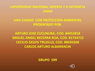 UNIVERSIDAD NACIONAL ABIERTA Y A DISTANCIA
UNAD
UNA CIUDAD CON PROTECCIÓN AMBIENTAL
PRESENTADO POR.
ARTURO JOSE CUCUNUBA, COD. 84452818
MIGUEL ANGEL BECERRA ROA, COD. 81754722
CECILIO GELVIS TRUJILLO, COD. 88030268
CARLOS ARTURO ALBARRACIN
GRUPO 509
 