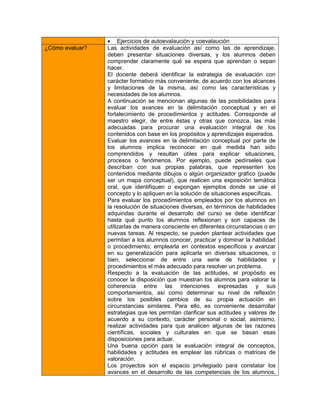  Ejercicios de autoevalaución y coevalaución
¿Cómo evaluar?   Las actividades de evaluación así como las de aprendizaje,
                 deben presentar situaciones diversas, y los alumnos deben
                 comprender claramente qué se espera que aprendan o sepan
                 hacer.
                 El docente deberá identificar la estrategia de evaluación con
                 carácter formativo más conveniente, de acuerdo con los alcances
                 y limitaciones de la misma, así como las características y
                 necesidades de los alumnos.
                 A continuación se mencionan algunas de las posibilidades para
                 evaluar los avances en la delimitación conceptual y en el
                 fortalecimiento de procedimientos y actitudes. Corresponde al
                 maestro elegir, de entre éstas y otras que conozca, las más
                 adecuadas para procurar una evaluación integral de los
                 contenidos con base en los propósitos y aprendizajes esperados.
                 Evaluar los avances en la delimitación conceptual por parte de
                 los alumnos implica reconocer en qué medida han sido
                 comprendidos y resultan útiles para explicar situaciones,
                 procesos o fenómenos. Por ejemplo, puede pedírseles que
                 describan con sus propias palabras, que representen los
                 contenidos mediante dibujos o algún organizador gráfico (puede
                 ser un mapa conceptual), que realicen una exposición temática
                 oral, que identifiquen o expongan ejemplos donde se use el
                 concepto y lo apliquen en la solución de situaciones específicas.
                 Para evaluar los procedimientos empleados por los alumnos en
                 la resolución de situaciones diversas, en términos de habilidades
                 adquiridas durante el desarrollo del curso se debe identificar
                 hasta qué punto los alumnos reflexionan y son capaces de
                 utilizarlas de manera consciente en diferentes circunstancias o en
                 nuevas tareas. Al respecto, se pueden plantear actividades que
                 permitan a los alumnos conocer, practicar y dominar la habilidad
                 o procedimiento; emplearla en contextos específicos y avanzar
                 en su generalización para aplicarla en diversas situaciones, o
                 bien, seleccionar de entre una serie de habilidades y
                 procedimientos el más adecuado para resolver un problema.
                 Respecto a la evaluación de las actitudes, el propósito es
                 conocer la disposición que muestran los alumnos para valorar la
                 coherencia entre las intenciones expresadas y sus
                 comportamientos, así como determinar su nivel de reflexión
                 sobre los posibles cambios de su propia actuación en
                 circunstancias similares. Para ello, es conveniente desarrollar
                 estrategias que les permitan clarificar sus actitudes y valores de
                 acuerdo a su contexto, carácter personal o social; asimismo,
                 realizar actividades para que analicen algunas de las razones
                 científicas, sociales y culturales en que se basan esas
                 disposiciones para actuar.
                 Una buena opción para la evaluación integral de conceptos,
                 habilidades y actitudes es emplear las rúbricas o matrices de
                 valoración.
                 Los proyectos son el espacio privilegiado para constatar los
                 avances en el desarrollo de las competencias de los alumnos,
 