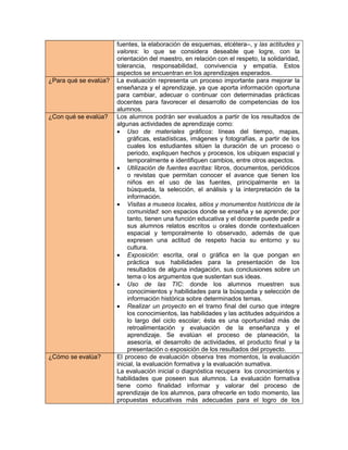 fuentes, la elaboración de esquemas, etcétera–, y las actitudes y
                       valores: lo que se considera deseable que logre, con la
                       orientación del maestro, en relación con el respeto, la solidaridad,
                       tolerancia, responsabilidad, convivencia y empatía. Estos
                       aspectos se encuentran en los aprendizajes esperados.
¿Para qué se evalúa?   La evaluación representa un proceso importante para mejorar la
                       enseñanza y el aprendizaje, ya que aporta información oportuna
                       para cambiar, adecuar o continuar con determinadas prácticas
                       docentes para favorecer el desarrollo de competencias de los
                       alumnos.
¿Con qué se evalúa?    Los alumnos podrán ser evaluados a partir de los resultados de
                       algunas actividades de aprendizaje como:
                        Uso de materiales gráficos: líneas del tiempo, mapas,
                            gráficas, estadísticas, imágenes y fotografías, a partir de los
                            cuales los estudiantes sitúen la duración de un proceso o
                            periodo, expliquen hechos y procesos, los ubiquen espacial y
                            temporalmente e identifiquen cambios, entre otros aspectos.
                        Utilización de fuentes escritas: libros, documentos, periódicos
                            o revistas que permitan conocer el avance que tienen los
                            niños en el uso de las fuentes, principalmente en la
                            búsqueda, la selección, el análisis y la interpretación de la
                            información.
                        Visitas a museos locales, sitios y monumentos históricos de la
                            comunidad: son espacios donde se enseña y se aprende; por
                            tanto, tienen una función educativa y el docente puede pedir a
                            sus alumnos relatos escritos u orales donde contextualicen
                            espacial y temporalmente lo observado, además de que
                            expresen una actitud de respeto hacia su entorno y su
                            cultura.
                        Exposición: escrita, oral o gráfica en la que pongan en
                            práctica sus habilidades para la presentación de los
                            resultados de alguna indagación, sus conclusiones sobre un
                            tema o los argumentos que sustentan sus ideas.
                        Uso de las TIC: donde los alumnos muestren sus
                            conocimientos y habilidades para la búsqueda y selección de
                            información histórica sobre determinados temas.
                        Realizar un proyecto en el tramo final del curso que integre
                            los conocimientos, las habilidades y las actitudes adquiridos a
                            lo largo del ciclo escolar; ésta es una oportunidad más de
                            retroalimentación y evaluación de la enseñanza y el
                            aprendizaje. Se evalúan el proceso de planeación, la
                            asesoría, el desarrollo de actividades, el producto final y la
                            presentación o exposición de los resultados del proyecto.
¿Cómo se evalúa?       El proceso de evaluación observa tres momentos, la evaluación
                       inicial, la evaluación formativa y la evaluación sumativa.
                       La evaluación inicial o diagnóstica recupera los conocimientos y
                       habilidades que poseen sus alumnos. La evaluación formativa
                       tiene como finalidad informar y valorar del proceso de
                       aprendizaje de los alumnos, para ofrecerle en todo momento, las
                       propuestas educativas más adecuadas para el logro de los
 