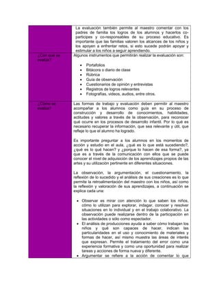 La evaluación también permite al maestro comentar con los
               padres de familia los logros de los alumnos y hacerlos co-
               participes y co-responsables de su proceso educativo. Es
               importante que las familias valoren los alcances de los niños y
               los apoyen a enfrentar retos, si esto sucede podrán apoyar y
               estimular a los niños a seguir aprendiendo.
¿Con qué se   Algunos instrumentos que permitirán realizar la evaluación son:
evalúa?
                    Portafolios
                    Bitácora o diario de clase
                    Rúbrica
                    Guía de observación
                    Cuestionarios de opinión y entrevistas
                    Registros de logros relevantes
                    Fotografías, videos, audios, entre otros.

¿Cómo se      Las formas de trabajo y evaluación deben permitir al maestro
evalúa?       acompañar a los alumnos como guía en su proceso de
              construcción y desarrollo de conocimientos, habilidades,
              actitudes y valores a través de la observación, para reconocer
              qué ocurre en los procesos de desarrollo infantil. Por lo qué es
              necesario recuperar la información, que sea relevante y útil, que
              refleje lo que el alumno ha logrado.

              Es importante preguntar a los alumnos en los momentos de
              acción y estudio en el aula, ¿qué es lo que está sucediendo?,
              ¿qué es lo qué hacen? y ¿porque lo hacen de esa forma?, ya
              que es a través de la comunicación con ellos que se puede
              conocer el nivel de adquisición de los aprendizajes propios de las
              artes y su utilización pertinente en diferentes situaciones.

              La observación, la argumentación, el cuestionamiento, la
              reflexión de lo sucedido y el análisis de sus creaciones es lo que
              permite la retroalimentación del maestro con los niños, así como
              la reflexión y valoración de sus aprendizajes, a continuación se
              explica cada una:

                Observar es mirar con atención lo que saben los niños,
                 cómo lo utilizan para explorar, indagar, conocer y resolver
                 situaciones en lo individual y en el trabajo colaborativo. La
                 observación puede realizarse dentro de la participación en
                 las actividades o sólo como espectador.
                El análisis de producciones ayuda a saber cómo trabajan los
                 niños y qué son capaces de hacer, indican las
                 particularidades en el uso y conocimiento de materiales y
                 formas de hacer, así mismo muestra las áreas de interés
                 que expresan. Permite el tratamiento del error como una
                 experiencia formativa y como una oportunidad para realizar
                 tareas y acciones de forma nueva y diferente.
                Argumentar se refiere a la acción de comentar lo que
 