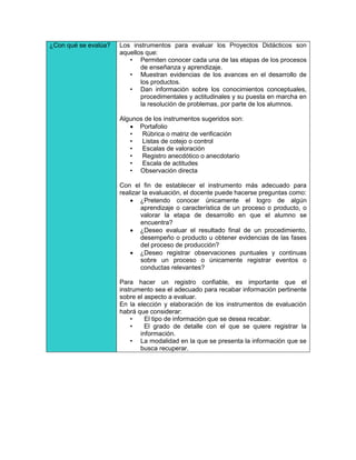 ¿Con qué se evalúa?   Los instrumentos para evaluar los Proyectos Didácticos son
                      aquellos que:
                         • Permiten conocer cada una de las etapas de los procesos
                             de enseñanza y aprendizaje.
                         • Muestran evidencias de los avances en el desarrollo de
                             los productos.
                         • Dan información sobre los conocimientos conceptuales,
                             procedimentales y actitudinales y su puesta en marcha en
                             la resolución de problemas, por parte de los alumnos.

                      Algunos de los instrumentos sugeridos son:
                          Portafolio
                         •   Rúbrica o matriz de verificación
                         •   Listas de cotejo o control
                         •   Escalas de valoración
                         •   Registro anecdótico o anecdotario
                         •   Escala de actitudes
                         • Observación directa

                      Con el fin de establecer el instrumento más adecuado para
                      realizar la evaluación, el docente puede hacerse preguntas como:
                           ¿Pretendo conocer únicamente el logro de algún
                              aprendizaje o característica de un proceso o producto, o
                              valorar la etapa de desarrollo en que el alumno se
                              encuentra?
                           ¿Deseo evaluar el resultado final de un procedimiento,
                              desempeño o producto u obtener evidencias de las fases
                              del proceso de producción?
                           ¿Deseo registrar observaciones puntuales y continuas
                              sobre un proceso o únicamente registrar eventos o
                              conductas relevantes?

                      Para hacer un registro confiable, es importante que el
                      instrumento sea el adecuado para recabar información pertinente
                      sobre el aspecto a evaluar.
                      En la elección y elaboración de los instrumentos de evaluación
                      habrá que considerar:
                          •    El tipo de información que se desea recabar.
                          •    El grado de detalle con el que se quiere registrar la
                             información.
                          • La modalidad en la que se presenta la información que se
                             busca recuperar.
 