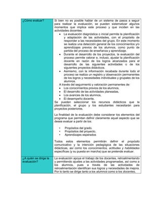 ¿Cómo evaluar?          Si bien no es posible hablar de un sistema de pasos a seguir
                        para realizar la evaluación, se pueden sistematizar algunos
                        momentos que implica este proceso y que inciden en las
                        actividades docentes:
                             La evaluación diagnóstica o inicial permite la planificación
                                y adaptación de las actividades, con el propósito de
                                responder a las necesidades del grupo. En este momento
                                se realiza una detección general de los conocimientos y/o
                                aprendizajes previos de los alumnos, como punto de
                                partida del proceso de enseñanza y aprendizaje.
                             Durante el desarrollo de los proyectos, la evaluación del
                                proceso permite valorar e, incluso, ajustar la planificación
                                docente en razón de los logros alcanzados para el
                                desarrollo de las siguientes actividades o de los
                                siguientes proyectos didácticos.
                             Asimismo, con la información recabada durante todo el
                                proceso se realiza un registro y observación permanentes
                                de los logros y necesidades individuales y grupales de los
                                alumnos.
                            A través del seguimiento y valoración permanentes de:
                             Los conocimientos previos de los alumnos,
                             El desarrollo de las actividades planeadas,
                             Los avances de los alumnos,
                             El desempeño docente,
                        Se pueden seleccionar los recursos didácticos que la
                        planificación, el grupo y los estudiantes necesitarán para
                        proyectos posteriores.

                        La finalidad de la evaluación debe considerar los elementos del
                        programa que permitan definir claramente aquel aspecto que se
                        desea evaluar a partir de los:

                           •    Propósitos del grado.
                           •    Propósitos del proyecto.
                           •    Aprendizajes esperados

                        Todos estos elementos permitirán definir el propósito
                        comunicativo y la intención pedagógica de las situaciones
                        didácticas, así como los conocimientos, actitudes y habilidades
                        específicas (y su puesta en marcha) que se pretende evaluar.

¿A quién se dirige la   La evaluación apoya el trabajo de los docentes, retroalimentando
evaluación?             y permitiendo ajustes a las actividades programadas, así como a
                        los alumnos, pues a través de las actividades de
                        retroalimentación identifican sus logros y necesidades de mejora.
                        Por lo tanto se dirige tanto a los alumnos como a los docentes.
 