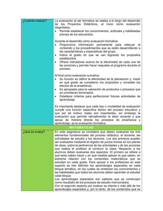 ¿Cuándo evaluar?   La evaluación al ser formativa se realiza a lo largo del desarrollo
                   de los Proyectos Didácticos, al inicio como evaluación
                   diagnóstica,
                    Permite establecer los conocimientos, actitudes y habilidades
                       previas de los educandos.

                   Durante el desarrollo como evaluación formativa:
                    Proporciona información permanente para adecuar el
                      contenido y los procedimientos que se están desarrollando a
                      las características y expectativas del grupo.
                    Indica el grado en que se van logrando los propósitos
                      establecidos.
                    Ofrece indicadores acerca de la efectividad de cada una de
                      las acciones y permite hacer reajustes al programa durante el
                      proceso.

                   Al final como evaluación sumativa:
                    Su función es definir la efectividad de la planeación y, medir
                        en qué grado se cumplieron los propósitos y constatar los
                        efectos de la enseñanza.
                    Es apropiada para la valoración de productos o procesos que
                        se consideran terminados.
                    Establece criterios para perfeccionar futuras actividades de
                        aprendizaje.

                   Es importante destacar que cada tipo o modalidad de evaluación
                   cumple una función específica dentro del proceso educativo y
                   que por tal motivo, todas son importantes, sin embargo la
                   evaluación que permite retroalimentar la labor docente y que
                   apoya de manera directa los procesos de enseñanza y
                   aprendizaje, es la evaluación formativa.
                               MATEM ÁTICAS
¿Qué se evalúa?    En esta asignatura se considera que deben evaluarse los tres
                   elementos fundamentales del proceso didáctico: el docente, las
                   actividades de estudio y los alumnos. Los dos primeros pueden
                   ser evaluados mediante el registro de juicios breves en los planes
                   de clase, sobre la pertinencia de las actividades y de las acciones
                   que realiza el profesor al conducir la clase. Respecto a los
                   alumnos deben evaluarse dos aspectos. El primero se refiere a
                   qué tanto saben hacer y en qué medida aplican lo que saben, en
                   estrecha relación con los contenidos matemáticos que se
                   estudian en cada grado. Para apoyar a los profesores en este
                   aspecto se han definido los aprendizajes esperados en cada
                   bloque temático, en los cuales se sintetizan los conocimientos y
                   las habilidades que todos los alumnos deben aprender al estudiar
                   cada bloque.
                   Los aprendizajes esperados son saberes que se construyen
                   como resultado de los procesos de estudio mencionados.
                   Con el segundo aspecto por evaluar se intenta ir más allá de los
                   aprendizajes esperados y, por lo tanto, de los contenidos que se
 