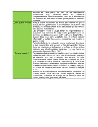 estudian en cada grado. Se trata de las competencias
                       matemáticas,      cuyo    desarrollo     deriva en    conducirse
                       competentemente tanto en el estudio como en la aplicación de
                       las matemáticas, ante las situaciones que se presentan en la vida
                       cotidiana.
¿Para qué se evalúa?   Aunque suena redundante, se evalúa para mejorar lo que se
                       evalúa, es decir, para mejorar el desempeño de los alumnos y del
                       profesor, así como la calidad de las actividades que se plantean
                       para estudiar matemáticas.
                       Los profesores frente a grupo tienen la responsabilidad de
                       evaluar en todo momento del curso escolar qué saben hacer sus
                       alumnos, qué desconocen y qué están en proceso de aprender.
                       Evaluar debe tener como propósito para el profesor recabar
                       información y realizar las acciones necesarias para mejorar lo
                       que se evalúa.
                       Para el estudiante, la evaluación es una oportunidad de mostrar
                       lo que ha aprendido y lo que aún le falta por aprender. Es una
                       forma de establecer un diálogo con el profesor en el que ambos
                       obtienen una retroalimentación recíproca y es una fuente de
                       sugerencias de acción (Clark, 2002).
¿Con qué evaluar?      Para evaluar el desempeño de los alumnos es necesario plantear
                       tareas que sean nuevas, es decir, que no reproducen una tarea
                       ya resuelta, sino que constituyen una variante de ésta.
                       Preferentemente dichas tareas deben ser complejas, es decir,
                       que impliquen movilizar diversos conocimientos y habilidades.
                       Además, las mencionadas tareas deben ser adidácticas, esto es,
                       que el enunciado de la consigna no induzca el proceso a seguir y
                       no indique los recursos pertinentes para su resolución (Denyer,
                       2007).
                       Además de la información que aportan las tareas planteadas, se
                       pueden utilizar otros recursos, como registros breves de
                       observación, cuadernos de trabajo de los alumnos, listas de
                       control, anecdotarios, portafolios, etcétera.
 