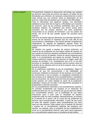 ¿Cómo evaluar?   Principalmente mediante la observación del trabajo que realizan
                 los alumnos, para tratar de conocer sus logros y el origen de las
                 dificultades que enfrentan. Es necesario acostumbrarnos a tomar
                 notas breves que nos informen sobre el desempeño de los
                 alumnos, sobre todo de aquellos que muestran más dificultades.
                 Toda la información que logremos recabar, nos permitirán
                 establecer juicios tanto de los logros y dificultades que muestran
                 los alumnos, como de las acciones pertinentes para que los
                 resultados mejoren. Es importante que dichos juicios sean
                 conocidos por los propios alumnos, por otros profesores
                 involucrados en su proceso de formación y por los padres de
                 familia, con el fin de que puedan apoyar las acciones para
                 mejorar.
                 Con el fin de aportar algunos elementos que permitan describir el
                 avance de los alumnos en aspectos que van más allá de los
                 conocimientos y habilidades y que hemos llamado competencias
                 matemáticas, en seguida se establecen algunas líneas de
                 progreso que definen el punto inicial y la meta a la que se puede
                 aspirar.
                 De resolver con ayuda a resolver de manera autónoma. La
                 mayoría de los profesores de nivel básico estará de acuerdo en
                 que cuando los alumnos resuelven problemas hay una tendencia
                 muy fuerte a recurrir al maestro, incluso en varias ocasiones para
                 saber si el procedimiento que siguen es correcto. Resolver de
                 manera autónoma implica que los alumnos se hagan cargo del
                 proceso de principio a fin, considerando que el fin no es sólo
                 encontrar un resultado, sino comprobar que es correcto, tanto en
                 el ámbito de los cálculos como en el de la solución real, en caso
                 de que se requiera.
                 De la justificación pragmática al uso de propiedades. Según la
                 premisa de que los conocimientos y las habilidades se
                 construyen mediante la interacción de los alumnos con el objeto
                 de conocimiento y con el maestro, un ingrediente importante en
                 este proceso es la validación de los procedimientos y resultados
                 que se encuentran, de manera que otra línea de progreso que se
                 puede apreciar con cierta claridad es pasar de la explicación
                 pragmática “porque así me salió” a los argumentos apoyados en
                 propiedades o axiomas conocidos.
                 De los procedimientos informales a los procedimientos expertos.
                 Un principio fundamental que subyace en la resolución de
                 problemas tiene que ver con el hecho de que los alumnos utilicen
                 sus conocimientos previos, con la posibilidad de que éstos
                 evolucionen poco a poco ante la necesidad de resolver
                 problemas cada vez más complejos. Necesariamente, al iniciarse
                 en el estudio de un tema o de un nuevo tipo de problemas los
                 alumnos usan procedimientos informales; a partir de ese punto
                 es tarea del maestro sustituir estos procedimientos por otros
                 cada vez más eficaces. Cabe aclarar que el carácter de informal
                 o experto de un procedimiento depende del problema por
                 resolver; por ejemplo, para un problema de tipo multiplicativo la
                 suma es un procedimiento informal, pero esta misma operación
                 es un procedimiento experto para un problema de tipo aditivo.
 