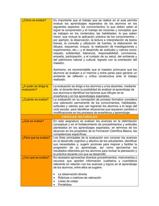 ¿Cómo se evalúa?        Es importante que el trabajo que se realice en el aula permita
                        evaluar los aprendizajes esperados de los alumnos en los
                        siguientes aspectos: los conocimientos; lo que deben saber al
                        lograr la comprensión y el manejo de nociones y conceptos que
                        se trabajan en los contenidos; las habilidades: lo que saben
                        hacer, que incluye la aplicación práctica de los conocimientos –
                        por ejemplo, la observación, la lectura e interpretación de textos
                        breves, la consulta y utilización de fuentes, la elaboración de
                        dibujos, esquemas, croquis, la realización de investigaciones y
                        experimentos, etc.–; y el desarrollo de actitudes y valores como:
                        respeto, solidaridad, tolerancia, responsabilidad, convivencia,
                        empatía, participación, y el cuidado de su salud, del ambiente y
                        del patrimonio natural y cultural, logrado con la orientación del
                        maestro.

                        Asimismo, es recomendable que el maestro promueva que los
                        alumnos se evalúen a sí mismos y entre pares para generar un
                        ambiente de reflexión y crítica constructiva ante el trabajo
                        realizado.

¿A quién se dirige la   La evaluación se dirige a los alumnos y a los docentes, mediante
evaluación?             ella, el docente tiene la posibilidad de analizar el aprendizaje de
                        sus alumnos e identificar los factores que influyen en la
                        enseñanza y en los aprendizajes esperados.
¿Cuándo se evalúa?      La evaluación en su concepción de proceso formativo considera
                        una valoración permanente de los conocimientos, habilidades,
                        actitudes y valores que van logrando los alumnos a lo largo del
                        ciclo escolar, para identificar situaciones que requieran cambios o
                        modificaciones en los procesos de enseñanza y aprendizaje.
                                CIENCIAS NATURALES
¿Qué se evalúa?         En esta asignatura se evalúan los avances en la delimitación
                        conceptual y en el fortalecimiento de procedimientos y actitudes
                        planteados en los aprendizajes esperados, en términos de los
                        alcances en los propósitos de la Formación Científica Básica, las
                        competencias específicas.
¿Para qué se evalúa?    Los fines principales de la evaluación son conocer los avances
                        en el desarrollo cognitivo y afectivo de los estudiantes, identificar
                        sus necesidades y, sugerir acciones para mejorar y facilitar la
                        progresión de su aprendizaje, así como aprovechar los
                        resultados obtenidos por los alumnos para revisar la planeación y
                        la práctica docente con que se desarrolló.
¿Con qué se evalúa?     Es necesario aprovechar diversos procedimientos, instrumentos y
                        recursos que aporten información cualitativa y cuantitativa
                        relevante en relación con los avances y logros en el aprendizaje
                        de los alumnos, entre ellos se sugiere:

                           La observación directa
                           Rúbricas o matrices de valoración
                           Listas de cotejo
                           Portafolios
 