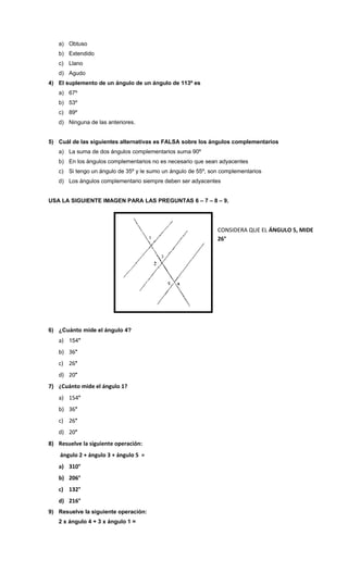 a) Obtuso
b) Extendido
c) Llano
d) Agudo
4) El suplemento de un ángulo de un ángulo de 113º es
a) 67º
b) 53º
c) 89º
d) Ninguna de las anteriores.
5) Cuál de las siguientes alternativas es FALSA sobre los ángulos complementarios
a) La suma de dos ángulos complementarios suma 90º
b) En los ángulos complementarios no es necesario que sean adyacentes
c) Si tengo un ángulo de 35º y le sumo un ángulo de 55º, son complementarios
d) Los ángulos complementario siempre deben ser adyacentes
USA LA SIGUIENTE IMAGEN PARA LAS PREGUNTAS 6 – 7 – 8 – 9.

CONSIDERA QUE EL ÁNGULO 5, MIDE
26°

6) ¿Cuánto mide el ángulo 4?

a) 154°
b) 36°
c) 26°
d) 20°
7) ¿Cuánto mide el ángulo 1?
a) 154°
b) 36°
c) 26°
d) 20°
8) Resuelve la siguiente operación:
ángulo 2 + ángulo 3 + ángulo 5 =
a) 310°
b) 206°
c) 132°
d) 216°
9) Resuelve la siguiente operación:
2 x ángulo 4 + 3 x ángulo 1 =

 