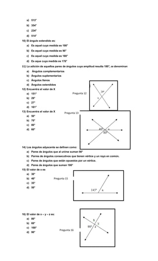 a) 513°
b) 354°
c) 234°
d) 514°
10) El ángulo extendido es:

a) Es aquel cuya medida es 190°
b) Es aquel cuya medida es 90°
c) Es aquel cuya medida es 180°
d) Es aque cuya medida es 170°
11) La adición de aquellos pares de ángulos cuya amplitud resulta 180 °, se denominan
a)

Ángulos complementarios

b) Ángulos suplementarios
c) Ángulos llanos
d) Ángulos extendidos
12) Encuentra el valor de X

Pregunta 12

a) 151°
b) 29°
c) 27°
d) 161°
13) Encuentra el valor de X
a) 50°

Pregunta 13

b) 70°
c) 80°
d) 60°

14) Los ángulos adyacente se definen como:
a) Pares de ángulos que al unirse suman 90°
b) Parres de ángulos consecutivos que tienen vértice y un rayo en común.
c) Pares de ángulos que están opuestos por un vértice.
d) Pares de ángulos que suman 180°
15) El valor de x es
a) 30°
b) 40°

Pregunta 15

c) 35°
d) 50°

16) El valor de x – y – z es:
a) 80°
b) 60°
c) 100°
d) 90°

Pregunta 16

 