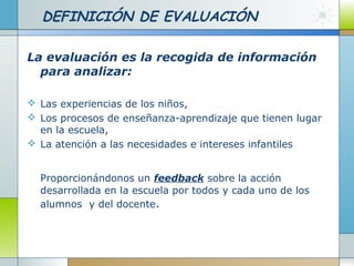 DEFINICIÓN DE EVALUACIÓN
La evaluación es la recogida de información
para analizar:
 Las experiencias de los niños,
 Los procesos de enseñanza-aprendizaje que tienen lugar
en la escuela,
 La atención a las necesidades e intereses infantiles
Proporcionándonos un feedback sobre la acción
desarrollada en la escuela por todos y cada uno de los
alumnos y del docente.
 