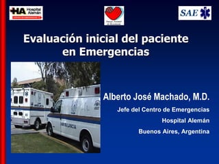 Evaluación inicial del paciente 
             en Emergencias
                 Emergencias 



                      Alberto José Machado, M.D.
                         Jefe del Centro de Emergencias 
                                       Hospital Alemán 
                                Buenos Aires, Argentina



AJM 
 