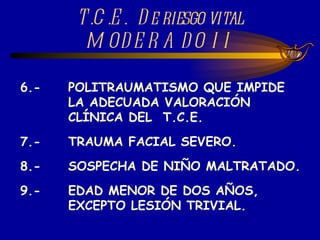 6.- POLITRAUMATISMO QUE IMPIDE  LA ADECUADA VALORACIÓN  CLÍNICA DEL  T.C.E. 7.- TRAUMA FACIAL SEVERO. 8.-  SOSPECHA DE NIÑO MALTRATADO. 9.- EDAD MENOR DE DOS AÑOS, EXCEPTO LESIÓN TRIVIAL. T.C.E.  De riesgo vital MODERADO II 