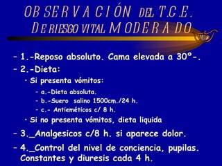 1.-Reposo absoluto. Cama elevada a 30º-. 2.-Dieta: Si presenta vómitos: a.-Dieta absoluta. b.-Suero  salino 1500cm./24 h. c.- Antieméticos c/ 8 h.  Si no presenta vómitos, dieta liquida  3._Analgesicos c/8 h. si aparece dolor. 4._Control del nivel de conciencia, pupilas. Constantes y diuresis cada 4 h. OBSERVACIÓN del T.C.E.  De riesgo vital MODERADO 