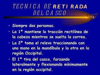 TECNICA DE  RETIRADA  DEL CASCO   Siempre dos personas. La 1ª mantiene la tracción rectilínea de la cabeza mientras se suelta la correa. La 2ª toma el relevo traccionando con una mano en la mandíbula y la otra en la región Occipital. El 1ª tira del casco, forzando lateralmente y flexionando mínimamente en la región occipital.   