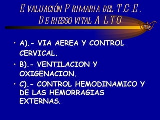 Evaluación Primaria del T.C.E. De riesgo vital ALTO A).- VIA AEREA Y CONTROL CERVICAL. B).- VENTILACION Y OXIGENACION. C).- CONTROL HEMODINAMICO Y DE LAS HEMORRAGIAS EXTERNAS . 