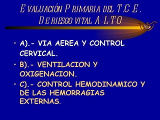 Evaluación Primaria del T.C.E. De riesgo vital ALTO A).- VIA AEREA Y CONTROL CERVICAL. B).- VENTILACION Y OXIGENACION. C).- CONTROL HEMODINAMICO Y DE LAS HEMORRAGIAS EXTERNAS . 