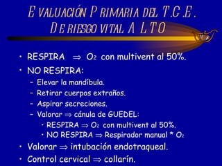 RESPIRA     O 2  con multivent al 50%. NO RESPIRA:   Elevar la mandíbula. Retirar cuerpos extraños. Aspirar secreciones. Valorar    cánula de GUEDEL: RESPIRA    O 2  con multivent al 50%. NO RESPIRA    Respirador manual * O 2 Valorar    intubación endotraqueal. Control cervical    collarín. Evaluación Primaria del T.C.E. De riesgo vital ALTO  