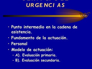 SERVICIO DE URGENCIAS Punto intermedio en la cadena de asistencia. Fundamento de la actuación. Personal Modelo de actuación: A). Evaluación primaria.  B). Evaluación secundaria. 