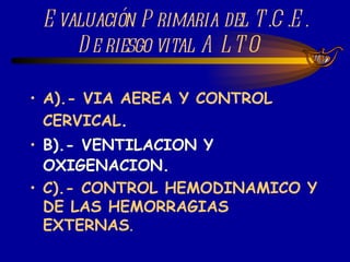 Evaluación Primaria del T.C.E. De riesgo vital ALTO  A).- VIA AEREA Y CONTROL CERVICAL . B).- VENTILACION Y OXIGENACION. C).- CONTROL HEMODINAMICO Y DE LAS HEMORRAGIAS EXTERNAS . 