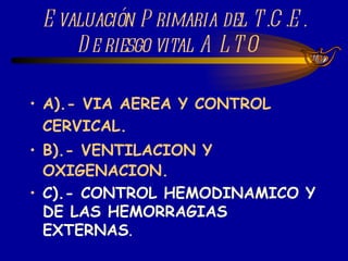 Evaluación Primaria del T.C.E. De riesgo vital ALTO  A).- VIA AEREA Y CONTROL CERVICAL. B).- VENTILACION Y OXIGENACION. C).- CONTROL HEMODINAMICO Y DE LAS HEMORRAGIAS EXTERNAS . 