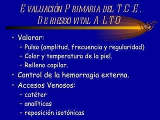 Valorar: Pulso (amplitud, frecuencia y regularidad) Color y temperatura de la piel. Relleno capilar. Control de la hemorragia externa. Accesos Venosos: catéter  analíticas reposición isotónicas Evaluación Primaria del T.C.E. De riesgo vital ALTO  