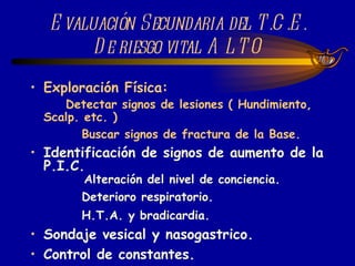 Identificación de signos de aumento de la P.I.C. Alteración del nivel de conciencia. Deterioro respiratorio. H.T.A. y bradicardia. Sondaje vesical y nasogastrico. Control de constantes. Evaluación Secundaria del T.C.E. De riesgo vital ALTO Exploración Física: Detectar signos de lesiones ( Hundimiento, Scalp. etc. ) Buscar signos de fractura de la Base. 
