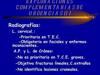 EXPLORACIONES COMPLEMENTARIAS DE URGENCIAS (I) Radiografías: L. cervical.:  -Prioritaria en T.E.C. -Obligatoria en faciales y enfermos inconscientes. A.P. y L. de Cráneo: -No es prioritaria en T.C.E. graves. -Objetiva fracturas lineales,C.extraños  -No identifica lesiones craneales.   