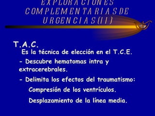 EXPLORACIONES COMPLEMENTARIAS DE URGENCIAS (II) T.A.C.    Es la técnica de elección en el T.C.E. - Descubre hematomas intra y extracerebrales. - Delimita los efectos del traumatismo: Compresión de los ventrículos. Desplazamiento de la línea media.   
