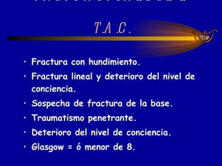 INDICACIONES DE L T.A.C. Fractura con hundimiento. Fractura lineal y deterioro del nivel de conciencia. Sospecha de fractura de la base. Traumatismo penetrante. Deterioro del nivel de conciencia. Glasgow = ó menor de 8. 