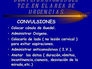 COMPLICACIONES DEL T.C.E. EN EL AREA DE URGENCIAS. CONVULSIONES Colocar cánula de Guedel. Administrar Oxigeno. Colocarlo de lado ( no lesión cervical ) para evitar aspiraciones. Administrar anticonvulsivos ( I.V.). Anotar  los datos ( duración,vómitos, incontinencia,cianosis, desviación de la mirada,etc.)   