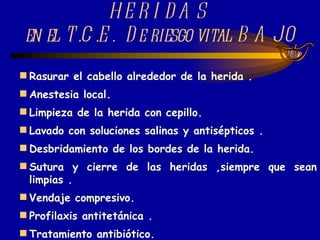 TRATAMIENTO DE LAS HERIDAS  en el T.C.E.  De riesgo vital BAJO Rasurar el cabello alrededor de la herida . Anestesia local. Limpieza de la herida con cepillo. Lavado con soluciones salinas y antisépticos . Desbridamiento de los bordes de la herida. Sutura y cierre de las heridas ,siempre que sean limpias . Vendaje compresivo. Profilaxis antitetánica . Tratamiento antibiótico. 