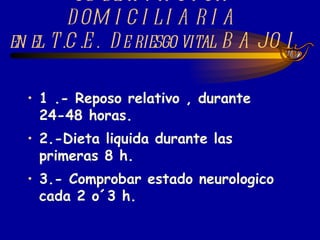 1 .- Reposo relativo , durante 24-48 horas. 2.-Dieta liquida durante las primeras 8 h.  3.- Comprobar estado neurologico cada 2 o´3 h. OBSERVACIÓN DOMICILIARIA en el T.C.E.  De riesgo vital BAJO I 