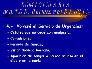 4.-  Volverá al Servicio de Urgencias:   Cefalea que no cede con analgesia. Convulsiones Perdida de fuerza.  Visión doble o borrosa. Aparición de sangre o liquido acuoso en el oído o en la nariz . OBSERVACIÓN DOMICILIARIA en el T.C.E.  De riesgo vital BAJO II 