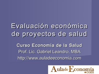 Evaluación económica
de proyectos de salud
 Curso Economía de la Salud
 Prof. Lic. Gabriel Leandro, MBA
 http://www.auladeeconomia.com
 