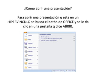 ¿Cómo abrir una presentación?

     Para abrir una presentación q esta en un
HIPERVINCULO se busca el botón de OFFICE y se le da
         clic en una pestaña q dice ABRIR.
 