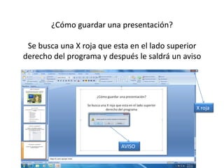 ¿Cómo guardar una presentación?

 Se busca una X roja que esta en el lado superior
derecho del programa y después le saldrá un aviso




                                               X roja




                           AVISO
 