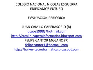 COLEGIO NACIONAL NICOLAS ESGUERRA
          EDIFICAMOS FUTURO

          EVALUACION PERIODICA

       JUAN CAMILO CAPERASORIO (8)
          jucaos1998@hotmail.com
http://camilo-caperainformatica.blogspot.com
         FELIPE CANTOR MOLANO (7)
         felipecantor1@hotmail.com
 http://baiker-tecnoformatica.blogspot.com
 