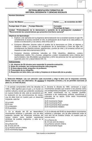 ESCUELA REPÚBLICA DE LOS ESTADOS UNIDOS
CURICÓ
“Una escuela en movimiento”
1
RETROALIMENTACIÓN FORMATIVA DE
HISTORIA, GEOGRAFÍA Y CIENCIAS SOCIALES
I.- Selección Múltiple. Lee con atención cada enunciado y elige la letra con la respuesta correcta.
Debes marcar solo una alternativa. Se encierra la respuesta correcta y no se permiten borrones (2
ptos c/u, en total 36 ptos)
1. El periodo comprendido entre las décadas de
1950 y 1960 significó para el país y el mundo un
cambio cultural y social que pretendió constituirse
en nuevos modos de vida, este se caracterizó por
la revolución en las comunicaciones de masas,
una de ellas inició en nuestro país un desarrollo
incipiente, esta fue:
A) La radio
B) El cine
C) La televisión
D) El periódico
2. Durante la década de 1960, comienzan a surgir
movimientos sociales que tuvieron a los jóvenes como
sus protagonistas principales. La característica principal
de estos movimientos fue su carácter pacifista,
contrarios a las instituciones políticas, económicas y
culturales de su época. Entre estos movimientos
encontramos:
A) El movimiento Hippie
B) El movimiento Punk
C) El movimiento Rock and Roll
D) El movimiento metalero
3. En la década del 60 se desarrollaron
movimientos artísticos y culturales, uno de ellos
pretendía rescatar las influencias artísticas del
campo chileno como también expresiones
artísticas de pueblos originarios, a esta se le
denominó:
A) La Nueva ola
B) El rock and roll
C) La Nueva canción chilena
D) El movimiento hippie
4. En la década del 50-60 se desarrollaron movimientos
artísticos y culturales, uno de ellos pretendía imitar al
rock and roll de Estados Unidos, en nuestro país se
conoce como:
A) La Nueva ola
B) El rock and roll chileno
C) La Nueva canción chilena
D) El movimiento hippie
Nombre Estudiante:
Curso: 6to Básico ____________ Fecha: _____ de noviembre de 2021
Puntaje Ideal: 51 ptos. Puntaje Obtenido: Concepto:
Porcentaje de logro:
Unidad: “Profundización de la democracia y aumento de la participación ciudadana” /
"Reconociendo las características que presenta el territorio nacional"
Objetivos de Aprendizaje:
 Explicar y dar ejemplos de la progresiva democratización de la sociedad durante el siglo XX,
considerando el acceso creciente al voto, la participación de la mujer en la vida pública y el
acceso a la educación y a la cultura, entre otros (OA 7)
 Comparar diferentes visiones sobre el quiebre de la democracia en Chile, el régimen o
dictadura militar y el proceso de recuperación de la democracia a fines del siglo XX,
considerando los distintos actores, experiencias y puntos de vista, y el consenso actual con
respecto al valor de la democracia (OA 8)
 Comparar diversos ambientes naturales en Chile (desértico, altiplánico, costero,
mediterráneo, andino, frío y lluvioso, patagónico y polar), considerando como criterios las
oportunidades y las dificultades que presentan y cómo las personas las han aprovechado y
superado para vivir y desarrollarse (OA 12)
Instrucciones:
1. Ud. dispone de 50 minutos para responder la presente evaluación.
2. Antes de contestar, lea comprensivamente cada pregunta.
3. Si tiene alguna duda, pregunte a la profesora.
4. Preocúpese de su ortografía.
5. Responda con letra clara, con orden y limpieza en el desarrollo de su prueba.
V° B°
UTP
 