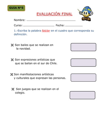 GUIA N°5

                   EVALUACIÓN FINAL
  Nombre:

  Curso:                           Fecha:

  1.-Escriba la palabra folclor en el cuadro que corresponda su
  definición.



   Son bailes que se realizan en
    la navidad.



   Son expresiones artísticas que
   que se bailan en el sur de Chile.



  Son manifestaciones artísticas
  y culturales que expresan las personas.



    Son juegos que se realizan en el
   colegio.
 