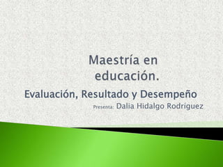 Maestría en educación. Evaluación, Resultado y Desempeño Presenta:Dalia Hidalgo Rodríguez 