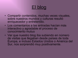 El blog Compartir contenidos, muchas veces visuales, sobre nuestros mundos y culturas resultó enriquecedor y entretenido. Los comentarios a las entradas hacían más  interactivo y agradable el proceso de conocimiento mutuo Ver que nuestro blog iba subiendo en número de visitas que llegaban desde países de toda Europa, e incluso Estados Unidos o América del Sur, nos sorprendió muy positivamente. 