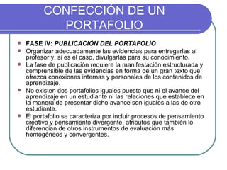 CONFECCIÓN DE UN PORTAFOLIO FASE IV:  PUBLICACIÓN DEL PORTAFOLIO Organizar adecuadamente las evidencias para entregarlas al profesor y, si es el caso, divulgarlas para su conocimiento. La fase de publicación requiere la manifestación estructurada y comprensible de las evidencias en forma de un gran texto que ofrezca conexiones internas y personales de los contenidos de aprendizaje.  No existen dos portafolios iguales puesto que ni el avance del aprendizaje en un estudiante ni las relaciones que establece en la manera de presentar dicho avance son iguales a las de otro estudiante.  El portafolio se caracteriza por incluir procesos de pensamiento creativo y pensamiento divergente, atributos que también lo diferencian de otros instrumentos de evaluación más homogéneos y convergentes. 