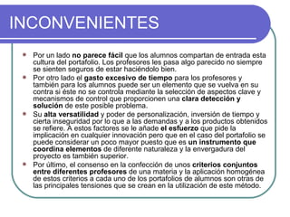 INCONVENIENTES Por un lado  no parece fácil  que los alumnos compartan de entrada esta cultura del portafolio. Los profesores les pasa algo parecido no siempre se sienten seguros de estar haciéndolo bien. Por otro lado el  gasto excesivo de tiempo  para los profesores y también para los alumnos puede ser un elemento que se vuelva en su contra si éste no se controla mediante la selección de aspectos clave y mecanismos de control que proporcionen una  clara detección y solución  de este posible problema. Su  alta versatilidad  y poder de personalización, inversión de tiempo y cierta inseguridad por lo que a las demandas y a los productos obtenidos se refiere. A estos factores se le añade  el esfuerzo  que pide la implicación en cualquier innovación pero que en el caso del portafolio se puede considerar un poco mayor puesto que es  un instrumento que coordina elementos  de diferente naturaleza y la envergadura del proyecto es también superior. Por último, el consenso en la confección de unos  criterios conjuntos entre diferentes profesores  de una materia y la aplicación homogénea de estos criterios a cada uno de los portafolios de alumnos son otras de las principales tensiones que se crean en la utilización de este método. 