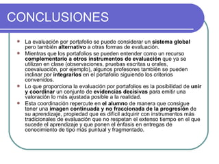 CONCLUSIONES La evaluación por portafolio se puede considerar un  sistema global  pero también  alternativo  a otras formas de evaluación.  Mientras que los portafolios se pueden entender como un recurso  complementario a otros instrumentos de evaluación  que ya se utilizan en clase (observaciones, pruebas escritas u orales, coevaluación, por ejemplo), algunos profesores también se pueden inclinar por  integrarlos  en el portafolio siguiendo los criterios convenidos. Lo que proporciona la evaluación por portafolios es la posibilidad de  unir y coordinar  un conjunto de  evidencias decisivas  para emitir una valoración lo más ajustada posible a la realidad. Esta coordinación repercute en  el alumno  de manera que consigue tener una  imagen continuada y no fraccionada de la progresión  de su aprendizaje, propiedad que es difícil adquirir con instrumentos más tradicionales de evaluación que no respetan el extenso tiempo en el que sucede el aprendizaje y que ponen el énfasis en entregas de conocimiento de tipo más puntual y fragmentado. 