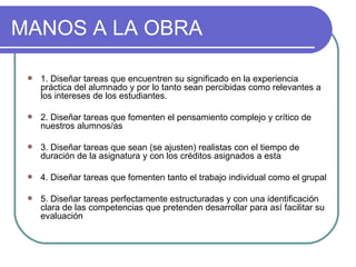 MANOS A LA OBRA 1. Diseñar tareas que encuentren su significado en la experiencia práctica del alumnado y por lo tanto sean percibidas como relevantes a los intereses de los estudiantes.  2. Diseñar tareas que fomenten el pensamiento complejo y crítico de nuestros alumnos/as  3. Diseñar tareas que sean (se ajusten) realistas con el tiempo de duración de la asignatura y con los créditos asignados a esta  4. Diseñar tareas que fomenten tanto el trabajo individual como el grupal 5. Diseñar tareas perfectamente estructuradas y con una identificación clara de las competencias que pretenden desarrollar para así facilitar su evaluación  