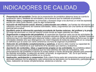 INDICADORES DE CALIDAD Presentación del portafolio :  Dentro de la presentación de portafolios debemos tener en cuenta la localización clara y detallada de actividades y de la persona que ha realizado el portafolio.  Redacción clara y comprensiva : es primordial y necesario exigir a los alumnos un nivel de expresión escrita con cierto gusto literario, pues es algo fundamental  Inclusión de Información actual, diversa y seleccionada con criterio .  Las fuentes de información que utilizamos como fundamento de nuestras actividades, ideas y argumentos son una fuente de información esencial para evaluar. Equilibrio entre la información aportada procedente de fuentes externas, del profesor y la propia.   Se exige del alumnado un nivel de creación propia donde se hagan patentes sus ideas. Organización e integración del portafolios : la capacidad de organizar cada una de las actividades de forma en que quede claro para el profesor el proceso educativo seguido por el alumno, también hacemos referencia aquí a la capacidad para relacionar todas y cada una de las actividades de forma que no sean actividades aisladas sino que obtengamos una visión integrada de todas las actividades en su conjunto, en definitiva que se actúe con cierta coherencia a la hora de organizar el portafolios  Selección de actividades complementarias y optativas,   el alumno debe mostrar su capacidad de selección para mostrarnos lo que realmente él ha decidido que veamos y evaluemos.  Aportación de contenidos, ideas y sugerencias propias en las actividades : los portafolios deben tener al menos una parte personalizada que los hace distintos del resto de compañeros, esta personalización del portafolios el alumno la puede realizar a través del lenguaje utilizado para presentar las distintas actividades, la selección de tarea, el formato, la organización…etc. Es lo que hemos denominado creatividad del portafolio en su conjunto.  Implicación, participación y compromiso :  Este criterio forma parte del compromiso personal que el alumnado adquiere con la asignatura, este compromiso se demuestra con la asistencia y participación en clase, realización de tareas complementarias, asistencia a tutorías…etc.  