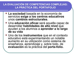 LA EVALUACIÓN DE COMPETENCIAS COMPLEJAS: LA PRÁCTICA DEL PORTAFOLIO La sociedad  basada en la economía de servicios  exige a los centros educativos  unos  cambios estructurales . Una  educación eficaz  será aquella capaz de desarrollar  habilidades de alto nivel  que ayuden a los alumnos a  aprender a lo largo de su vida Uno de los  instrumentos  que en el contexto educativo está experimentando un notable aumento en su utilización como sistema de enseñanza, aprendizaje y, sobre todo, de  evaluación  es la práctica del  porta-folio.   